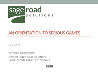  
AN	
  ORIENTATION	
  TO	
  SERIOUS	
  GAMES	
  
	
  
Fall	
  2011	
  
	
  
by	
  Anne	
  Derryberry	
  
Analyst,	
  Sage	
  Road	
  Solu@ons	
  
Producer/Designer,	
  I’m	
  Serious	
  
 