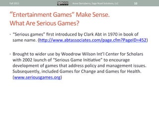 Fall	
  2011	
                                   Anne	
  Derryberry,	
  Sage	
  Road	
  Solu@ons,	
  LLC	
     10	
  



“Entertainment	
  Games”	
  Make	
  Sense.	
  	
  
What	
  Are	
  Serious	
  Games?	
  
•  “Serious	
  games”	
  ﬁrst	
  introduced	
  by	
  Clark	
  Abt	
  in	
  1970	
  in	
  book	
  of	
  
       same	
  name.	
  (hRp://www.abtassociates.com/page.cfm?PageID=452)	
  	
  
	
  
•  Brought	
  to	
  wider	
  use	
  by	
  Woodrow	
  Wilson	
  Int’l	
  Center	
  for	
  Scholars	
  
       with	
  2002	
  launch	
  of	
  “Serious	
  Game	
  Ini@a@ve”	
  to	
  encourage	
  
       development	
  of	
  games	
  that	
  address	
  policy	
  and	
  management	
  issues.	
  
       Subsequently,	
  included	
  Games	
  for	
  Change	
  and	
  Games	
  for	
  Health.	
  
       (www.seriousgames.org)	
  
 