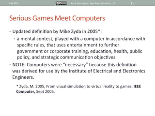Fall	
  2011	
                                             Anne	
  Derryberry,	
  Sage	
  Road	
  Solu@ons,	
  LLC	
     11	
  




Serious	
  Games	
  Meet	
  Computers	
  
•  Updated	
  deﬁni@on	
  by	
  Mike	
  Zyda	
  in	
  2005*:	
  	
  
       •  a	
  mental	
  contest,	
  played	
  with	
  a	
  computer	
  in	
  accordance	
  with	
  
     speciﬁc	
  rules,	
  that	
  uses	
  entertainment	
  to	
  further	
  
     government	
  or	
  corporate	
  training,	
  educa@on,	
  health,	
  public	
  
     policy,	
  and	
  strategic	
  communica@on	
  objec@ves.	
  
•  NOTE:	
  Computers	
  were	
  “necessary”	
  because	
  this	
  deﬁni@on	
  
   was	
  derived	
  for	
  use	
  by	
  the	
  Ins@tute	
  of	
  Electrical	
  and	
  Electronics	
  
   Engineers.	
  
           *	
  Zyda,	
  M.	
  2005,	
  From	
  visual	
  simula@on	
  to	
  virtual	
  reality	
  to	
  games.	
  IEEE	
  
           Computer,	
  Sept	
  2005.	
  	
  
           	
  
 