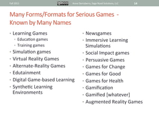 Fall	
  2011	
                         Anne	
  Derryberry,	
  Sage	
  Road	
  Solu@ons,	
  LLC	
     14	
  


Many	
  Forms/Formats	
  for	
  Serious	
  Games	
  	
  -­‐	
  	
  	
  
Known	
  by	
  Many	
  Names	
  
•  Learning	
  Games	
                             •  Newsgames	
  
    •  Educa@on	
  games	
                         •  Immersive	
  Learning	
  
    •  Training	
  games	
                            Simula@ons	
  
•  Simula@on	
  games	
                            •  Social	
  Impact	
  games	
  
•  Virtual	
  Reality	
  Games	
                   •  Persuasive	
  Games	
  
•  Alternate-­‐Reality	
  Games	
                  •  Games	
  for	
  Change	
  
•  Edutainment	
                                   •  Games	
  for	
  Good	
  
•  Digital	
  Game-­‐based	
  Learning	
           •  Games	
  for	
  Health	
  
•  Synthe@c	
  Learning	
                          •  Gamiﬁca@on	
  
    Environments	
                                 •  Gamiﬁed	
  [whatever]	
  
                                                   •  Augmented	
  Reality	
  Games	
  


                                                   	
  
 