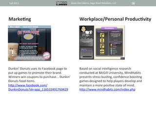 Fall	
  2011	
                                               Anne	
  Derryberry,	
  Sage	
  Road	
  Solu@ons,	
  LLC	
     18	
  




MarkeAng	
                                                             Workplace/Personal	
  ProducAvity	
  
	
                                                                     	
  
	
                                                                     	
  
	
                                                                     	
  
	
                                                                     	
  
	
                                                                     	
  
	
                                                                     	
  
	
                                                                     	
  
	
                                                                     	
  
Dunkin’	
  Donuts	
  uses	
  its	
  Facebook	
  page	
  to	
           Based	
  on	
  social	
  intelligence	
  research	
  
put	
  up	
  games	
  to	
  promote	
  their	
  brand.	
               conducted	
  at	
  McGill	
  University,	
  MindHabits	
  
Winners	
  win	
  coupons	
  to	
  purchase...	
  Dunkin’	
            presents	
  stress	
  bus@ng,	
  conﬁdence	
  boos@ng	
  
Donuts	
  food	
  items.	
                                             games	
  designed	
  to	
  help	
  players	
  develop	
  and	
  
hRp://www.facebook.com/	
                                              maintain	
  a	
  more	
  posi@ve	
  state	
  of	
  mind.	
  
DunkinDonuts?sk=app_116533491769429	
  	
                              hRp://www.mindhabits.com/index.php	
  
 