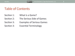 Fall	
  2011	
                            Anne	
  Derryberry,	
  Sage	
  Road	
  Solu@ons,	
  LLC	
     2	
  




Table	
  of	
  Contents	
  
Sec@on	
  1:	
     	
  What	
  Is	
  a	
  Game?	
  
Sec@on	
  2:	
     	
  The	
  Serious	
  Side	
  of	
  Games	
  
Sec@on	
  3:	
     	
  Examples	
  of	
  Serious	
  Games	
  	
  
Sec@on	
  3:	
     	
  Essen@al	
  Terminology	
  
 