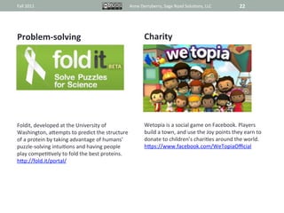 Fall	
  2011	
                                                         Anne	
  Derryberry,	
  Sage	
  Road	
  Solu@ons,	
  LLC	
                   22	
  




Problem-­‐solving	
                                                              Charity	
  



                                                                                             	
  




Foldit,	
  developed	
  at	
  the	
  University	
  of	
                          Wetopia	
  is	
  a	
  social	
  game	
  on	
  Facebook.	
  Players	
  
Washington,	
  aRempts	
  to	
  predict	
  the	
  structure	
                    build	
  a	
  town,	
  and	
  use	
  the	
  Joy	
  points	
  they	
  earn	
  to	
  
of	
  a	
  protein	
  by	
  taking	
  advantage	
  of	
  humans’	
               donate	
  to	
  children’s	
  chari@es	
  around	
  the	
  world.	
  
puzzle-­‐solving	
  intui@ons	
  and	
  having	
  people	
                       hRps://www.facebook.com/WeTopiaOﬃcial	
  
play	
  compe@@vely	
  to	
  fold	
  the	
  best	
  proteins.	
  
hRp://fold.it/portal/	
  
 
