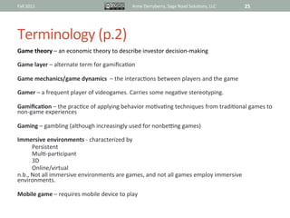 Fall	
  2011	
                                            Anne	
  Derryberry,	
  Sage	
  Road	
  Solu@ons,	
  LLC	
     25	
  




Terminology	
  (p.2)	
  
Game	
  theory	
  –	
  an	
  economic	
  theory	
  to	
  describe	
  investor	
  decision-­‐making	
  
	
  
Game	
  layer	
  –	
  alternate	
  term	
  for	
  gamiﬁca@on	
  
	
  
Game	
  mechanics/game	
  dynamics	
  	
  –	
  the	
  interac@ons	
  between	
  players	
  and	
  the	
  game	
  
	
  
Gamer	
  –	
  a	
  frequent	
  player	
  of	
  videogames.	
  Carries	
  some	
  nega@ve	
  stereotyping.	
  
	
  
GamiﬁcaAon	
  –	
  the	
  prac@ce	
  of	
  applying	
  behavior	
  mo@va@ng	
  techniques	
  from	
  tradi@onal	
  games	
  to	
  
non-­‐game	
  experiences	
  
	
  
Gaming	
  –	
  gambling	
  (although	
  increasingly	
  used	
  for	
  nonbe~ng	
  games)	
  	
  
	
  
Immersive	
  environments	
  -­‐	
  characterized	
  by	
  	
  	
  
         Persistent	
  
         Mul@-­‐par@cipant	
  
         3D	
  
         Online/virtual	
  
n.b.,	
  Not	
  all	
  immersive	
  environments	
  are	
  games,	
  and	
  not	
  all	
  games	
  employ	
  immersive	
  
environments.	
  	
  
	
  
Mobile	
  game	
  –	
  requires	
  mobile	
  device	
  to	
  play	
  
	
  
	
  
 