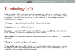 Fall	
  2011	
                                                  Anne	
  Derryberry,	
  Sage	
  Road	
  Solu@ons,	
  LLC	
       26	
  




Terminology	
  (p.3)	
  
Mod	
  –	
  short	
  for	
  modiﬁca@on.	
  Some	
  commercial	
  @tles	
  have	
  made	
  a	
  “kit”	
  available	
  to	
  enable	
  
development	
  of	
  addi@onal	
  content	
  that	
  is	
  compa@ble	
  with	
  that	
  game’s	
  system.	
  Mods	
  can	
  be	
  
extensions	
  of	
  the	
  original	
  game	
  design	
  or	
  can	
  take	
  a	
  game	
  in	
  an	
  en@rely	
  new	
  direc@on,	
  e.g.,	
  
teaching/learning	
  purpose.	
  
	
  
Online	
  game	
  –	
  a	
  game	
  that	
  requires	
  an	
  Internet	
  connec@on	
  to	
  play	
  
	
  
Serious	
  game	
  –	
  a	
  non-­‐entertainment	
  game	
  
	
  
SimulaAon	
  –	
  a	
  facsimile	
  of	
  RW	
  event(s)	
  without	
  RW	
  consequences.	
  Most	
  simula@ons	
  include	
  
game	
  dynamics,	
  although	
  this	
  is	
  not	
  essen@al	
  to	
  the	
  category.	
  
	
  
Social	
  game	
  –	
  a	
  casual	
  game	
  played	
  by	
  many	
  people	
  using	
  a	
  common	
  plaiorm	
  (e.g.,	
  Farmville	
  on	
  
Facebook)	
  	
  	
  
	
  
Videogame	
  –	
  a	
  non-­‐browser	
  based	
  online	
  game	
  
	
  
Virtual	
  world	
  –	
  a	
  persistent,	
  3D,	
  digital	
  environment	
  (e.g.,	
  Second	
  Life).	
  Applica@ons	
  include	
  
training/educa@on,	
  small-­‐	
  to	
  large-­‐group	
  collabora@on,	
  virtual	
  social,	
  pornography,	
  sales	
  and	
  
marke@ng…	
  Games	
  may	
  or	
  may	
  not	
  be	
  included.	
  	
  
 