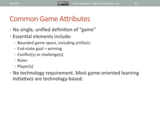 Fall	
  2011	
                            Anne	
  Derryberry,	
  Sage	
  Road	
  Solu@ons,	
  LLC	
     4	
  




Common	
  Game	
  ARributes	
  
•  No	
  single,	
  uniﬁed	
  deﬁni@on	
  of	
  “game”	
  
•  Essen@al	
  elements	
  include:	
  
    •  Bounded	
  game	
  space,	
  including	
  ar@facts	
  
    •  End-­‐state	
  goal	
  =	
  winning	
  
    •  Conﬂict(s)	
  or	
  challenge(s)	
  
    •  Rules	
  
    •  Player(s)	
  
•  No	
  technology	
  requirement.	
  Most	
  game-­‐oriented	
  learning	
  
    ini@a@ves	
  are	
  technology-­‐based.	
  
 