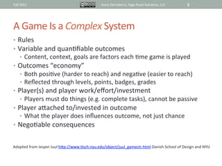 Fall	
  2011	
                                                 Anne	
  Derryberry,	
  Sage	
  Road	
  Solu@ons,	
  LLC	
     5	
  




A	
  Game	
  Is	
  a	
  Complex	
  System	
  
•  Rules	
  
•  Variable	
  and	
  quan@ﬁable	
  outcomes	
  
       •  Content,	
  context,	
  goals	
  are	
  factors	
  each	
  @me	
  game	
  is	
  played	
  
•  Outcomes	
  “economy”	
  
       •  Both	
  posi@ve	
  (harder	
  to	
  reach)	
  and	
  nega@ve	
  (easier	
  to	
  reach)	
  
       •  Reﬂected	
  through	
  levels,	
  points,	
  badges,	
  grades	
  
•  Player(s)	
  and	
  player	
  work/eﬀort/investment	
  
       •  Players	
  must	
  do	
  things	
  (e.g.	
  complete	
  tasks),	
  cannot	
  be	
  passive	
  
•  Player	
  aRached	
  to/invested	
  in	
  outcome	
  
       •  What	
  the	
  player	
  does	
  inﬂuences	
  outcome,	
  not	
  just	
  chance	
  
•  Nego@able	
  consequences	
  


Adapted	
  from	
  Jesper	
  Juul	
  hRp://www.@sch.nyu.edu/object/juul_gamectr.html	
  Danish	
  School	
  of	
  Design	
  and	
  NYU	
  	
  
 