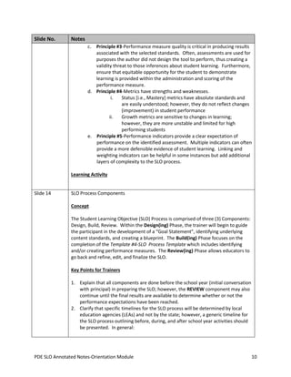 Slide No.

Notes
c. Principle #3-Performance measure quality is critical in producing results
associated with the selected standards. Often, assessments are used for
purposes the author did not design the tool to perform, thus creating a
validity threat to those inferences about student learning. Furthermore,
ensure that equitable opportunity for the student to demonstrate
learning is provided within the administration and scoring of the
performance measure.
d. Principle #4-Metrics have strengths and weaknesses.
i.
Status [i.e., Mastery] metrics have absolute standards and
are easily understood; however, they do not reflect changes
(improvement) in student performance
ii.
Growth metrics are sensitive to changes in learning;
however, they are more unstable and limited for high
performing students
e. Principle #5-Performance indicators provide a clear expectation of
performance on the identified assessment. Multiple indicators can often
provide a more defensible evidence of student learning. Linking and
weighting indicators can be helpful in some instances but add additional
layers of complexity to the SLO process.
Learning Activity

Slide 14

SLO Process Components
Concept
The Student Learning Objective (SLO) Process is comprised of three (3) Components:
Design, Build, Review. Within the Design(ing) Phase, the trainer will begin to guide
the participant in the development of a “Goal Statement”, identifying underlying
content standards, and creating a blueprint. The Build(ing) Phase focuses on the
completion of the Template #4-SLO Process Template which includes identifying
and/or creating performance measures. The Review(ing) Phase allows educators to
go back and refine, edit, and finalize the SLO.
Key Points for Trainers
1. Explain that all components are done before the school year (initial conversation
with principal) in preparing the SLO; however, the REVIEW component may also
continue until the final results are available to determine whether or not the
performance expectations have been reached.
2. Clarify that specific timelines for the SLO process will be determined by local
education agencies (LEAs) and not by the state; however, a generic timeline for
the SLO process outlining before, during, and after school year activities should
be presented. In general:

PDE SLO Annotated Notes-Orientation Module

10

 