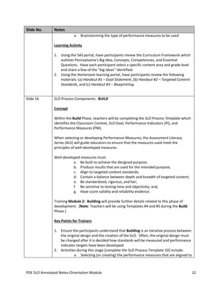Slide No.

Notes
e. Brainstorming the type of performance measures to be used
Learning Activity
1. Using the SAS portal, have participants review the Curriculum Framework which
outlines Pennsylvania’s Big Idea, Concepts, Competencies, and Essential
Questions. Have each participant select a specific content area and grade level
and share a few of the “big ideas” identified.
2. Using the Homeroom learning portal, have participants review the following
materials: (a) Handout #1 – Goal Statement, (b) Handout #2 – Targeted Content
Standards, and (c) Handout #3 – Blueprinting.

Slide 16

SLO Process Components: BUILD
Concept
Within the Build Phase, teachers will be completing the SLO Process Template which
identifies the Classroom Context, SLO Goal, Performance Indicators (PI), and
Performance Measures (PM).
When selecting or developing Performance Measures, the Assessment Literacy
Series (ALS) will guide educators to ensure that the measures used meet the
principles of well-developed measures.
Well-developed measures must:
a. Be built to achieve the designed purpose;
b. Produce results that are used for the intended purpose;
c. Align to targeted content standards;
d. Contain a balance between depth and breadth of targeted content;
e. Be standardized, rigorous, and fair;
f. Be sensitive to testing time and objectivity; and,
g. Have score validity and reliability evidence.
Training Module 2: Building will provide further details related to this phase of
development. [Note: Teachers will be using Templates #4 and #5 during the Build
Phase.]
Key Points for Trainers
1. Ensure the participants understand that Building is an iterative process between
the original design and the creation of the SLO. Often, the original design must
be changed after it is decided how standards will be measured and performance
indicator targets have been developed.
2. Activities during this stage [complete the SLO Process Template 10] include:
a. Selecting (or creating) the performance measures that are aligned to

PDE SLO Annotated Notes-Orientation Module

12

 