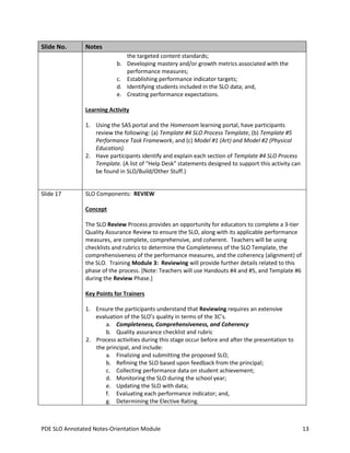 Slide No.

Notes
the targeted content standards;
b. Developing mastery and/or growth metrics associated with the
performance measures;
c. Establishing performance indicator targets;
d. Identifying students included in the SLO data; and,
e. Creating performance expectations.
Learning Activity
1. Using the SAS portal and the Homeroom learning portal, have participants
review the following: (a) Template #4 SLO Process Template, (b) Template #5
Performance Task Framework, and (c) Model #1 (Art) and Model #2 (Physical
Education).
2. Have participants identify and explain each section of Template #4 SLO Process
Template. (A list of “Help Desk” statements designed to support this activity can
be found in SLO/Build/Other Stuff.)

Slide 17

SLO Components: REVIEW
Concept
The SLO Review Process provides an opportunity for educators to complete a 3-tier
Quality Assurance Review to ensure the SLO, along with its applicable performance
measures, are complete, comprehensive, and coherent. Teachers will be using
checklists and rubrics to determine the Completeness of the SLO Template, the
comprehensiveness of the performance measures, and the coherency (alignment) of
the SLO. Training Module 3: Reviewing will provide further details related to this
phase of the process. [Note: Teachers will use Handouts #4 and #5, and Template #6
during the Review Phase.]
Key Points for Trainers
1. Ensure the participants understand that Reviewing requires an extensive
evaluation of the SLO’s quality in terms of the 3C’s.
a. Completeness, Comprehensiveness, and Coherency
b. Quality assurance checklist and rubric
2. Process activities during this stage occur before and after the presentation to
the principal, and include:
a. Finalizing and submitting the proposed SLO;
b. Refining the SLO based upon feedback from the principal;
c. Collecting performance data on student achievement;
d. Monitoring the SLO during the school year;
e. Updating the SLO with data;
f. Evaluating each performance indicator; and,
g. Determining the Elective Rating.

PDE SLO Annotated Notes-Orientation Module

13

 