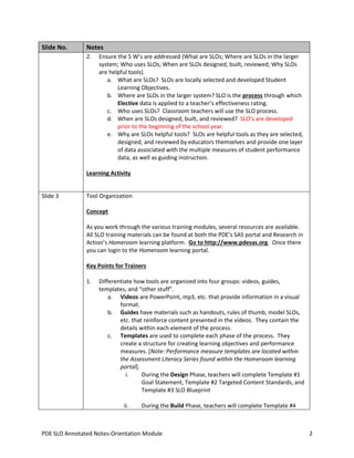Slide No.

Notes
2.

Ensure the 5 W’s are addressed (What are SLOs; Where are SLOs in the larger
system; Who uses SLOs; When are SLOs designed, built, reviewed; Why SLOs
are helpful tools).
a. What are SLOs? SLOs are locally selected and developed Student
Learning Objectives.
b. Where are SLOs in the larger system? SLO is the process through which
Elective data is applied to a teacher’s effectiveness rating.
c. Who uses SLOs? Classroom teachers will use the SLO process.
d. When are SLOs designed, built, and reviewed? SLO’s are developed
prior to the beginning of the school year.
e. Why are SLOs helpful tools? SLOs are helpful tools as they are selected,
designed, and reviewed by educators themselves and provide one layer
of data associated with the multiple measures of student performance
data, as well as guiding instruction.

Learning Activity

Slide 3

Tool Organization
Concept
As you work through the various training modules, several resources are available.
All SLO training materials can be found at both the PDE’s SAS portal and Research in
Action’s Homeroom learning platform. Go to http://www.pdesas.org. Once there
you can login to the Homeroom learning portal.
Key Points for Trainers
1.

Differentiate how tools are organized into four groups: videos, guides,
templates, and “other stuff”.
a. Videos are PowerPoint, mp3, etc. that provide information in a visual
format.
b. Guides have materials such as handouts, rules of thumb, model SLOs,
etc. that reinforce content presented in the videos. They contain the
details within each element of the process.
c. Templates are used to complete each phase of the process. They
create a structure for creating learning objectives and performance
measures. [Note: Performance measure templates are located within
the Assessment Literacy Series found within the Homeroom learning
portal].
i.
During the Design Phase, teachers will complete Template #1
Goal Statement, Template #2 Targeted Content Standards, and
Template #3 SLO Blueprint
ii.

During the Build Phase, teachers will complete Template #4

PDE SLO Annotated Notes-Orientation Module

2

 