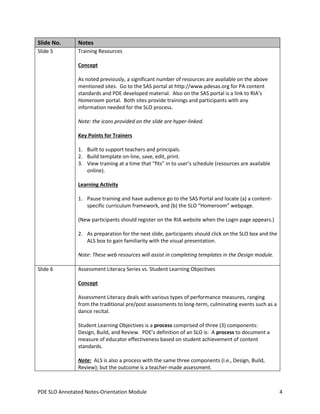Slide No.

Notes

Slide 5

Training Resources
Concept
As noted previously, a significant number of resources are available on the above
mentioned sites. Go to the SAS portal at http://www.pdesas.org for PA content
standards and PDE developed material. Also on the SAS portal is a link to RIA’s
Homeroom portal. Both sites provide trainings and participants with any
information needed for the SLO process.
Note: the icons provided on the slide are hyper-linked.
Key Points for Trainers
1. Built to support teachers and principals.
2. Build template on-line, save, edit, print.
3. View training at a time that “fits” in to user’s schedule (resources are available
online).
Learning Activity
1. Pause training and have audience go to the SAS Portal and locate (a) a contentspecific curriculum framework, and (b) the SLO “Homeroom” webpage.
(New participants should register on the RIA website when the Login page appears.)
2. As preparation for the next slide, participants should click on the SLO box and the
ALS box to gain familiarity with the visual presentation.
Note: These web resources will assist in completing templates in the Design module.

Slide 6

Assessment Literacy Series vs. Student Learning Objectives
Concept
Assessment Literacy deals with various types of performance measures, ranging
from the traditional pre/post assessments to long-term, culminating events such as a
dance recital.
Student Learning Objectives is a process comprised of three (3) components:
Design, Build, and Review. PDE’s definition of an SLO is: A process to document a
measure of educator effectiveness based on student achievement of content
standards.
Note: ALS is also a process with the same three components (i.e., Design, Build,
Review); but the outcome is a teacher-made assessment.

PDE SLO Annotated Notes-Orientation Module

4

 