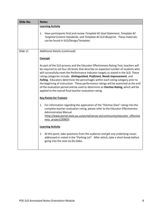 Slide No.

Notes
Learning Activity
1. Have participants find and review Template #1 Goal Statement, Template #2
Targeted Content Standards, and Template #3 SLO Blueprint. These materials
can be found in SLO/Design/Template.

Slide 11

Additional Details (continued)
Concept
As part of the SLO process and the Educator Effectiveness Rating Tool, teachers will
be required to set four (4) levels that describe an expected number of students who
will successfully meet the Performance Indicator targets as stated in the SLO. These
rating categories include: Distinguished, Proficient, Needs Improvement, and
Failing. Educators determine the percentages within each rating category prior to
the beginning of instruction. These performance ratings will be examined at the end
of the evaluation period and be used to determine an Elective Rating, which will be
applied to the overall final teacher evaluation rating.
Key Points for Trainers
1. For information regarding the application of the “Elective Data” rating into the
complete teacher evaluation rating, please refer to the Educator Effectiveness
Administrative Manual
(http://www.portal.state.pa.us/portal/server.pt/community/educator_effective
ness_project/20903).
Learning Activity
1. At this point, take questions from the audience and get any underlying issues
addressed or noted in the “Parking Lot”. After which, take a short break before
going into the next six (6) slides.

PDE SLO Annotated Notes-Orientation Module

8

 