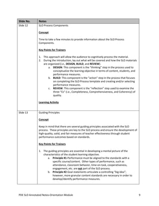 Slide No.

Notes

Slide 12

SLO Process Components
Concept
Time to take a few minutes to provide information about the SLO Process
Components.
Key Points for Trainers
1. This approach will allow the audience to cognitively process the material.
2. During the introduction, lay out what will be covered and how the SLO materials
are organized (i.e., DESIGN, BUILD, and REVIEW).
a. DESIGN: This component is the “thinking” step in the process used to
conceptualize the learning objective in terms of content, students, and
performance measures.
b. BUILD: This component is the “action” step in the process that focuses
on completing the SLO Process template and creating and/or selecting
performance measures.
c. REVIEW: This component is the “reflection” step used to examine the
three “Cs” (i.e., Completeness, Comprehensiveness, and Coherency) of
quality.
Learning Activity

Slide 13

Guiding Principles
Concept
Keep in mind that there are several guiding principles associated with the SLO
process. These principles are key to the SLO process and ensure the development of
high-quality, valid, and fair measures of teacher effectiveness through student
performance outcomes based on standards.
Key Points for Trainers
1. The guiding principles are essential in developing a mental picture of the
characteristics of the student learning objective.
a. Principle #1-Performance must be aligned to the standards with a
specific course/content. Other types of performance, such as
attendance, classroom behavior, time-on-task, cooperativeness,
engagement, etc. are not part of the SLO process.
b. Principle #2-Goal statements articulate a controlling “big idea”;
however, more granular content standards are necessary in order to
develop/identify performance measures.

PDE SLO Annotated Notes-Orientation Module

9

 