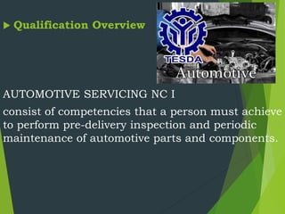  Qualification Overview
AUTOMOTIVE SERVICING NC I
consist of competencies that a person must achieve
to perform pre-delivery inspection and periodic
maintenance of automotive parts and components.
 