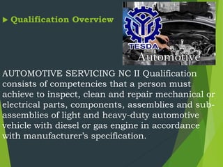  Qualification Overview
AUTOMOTIVE SERVICING NC II Qualification
consists of competencies that a person must
achieve to inspect, clean and repair mechanical or
electrical parts, components, assemblies and sub-
assemblies of light and heavy-duty automotive
vehicle with diesel or gas engine in accordance
with manufacturer’s specification.
 