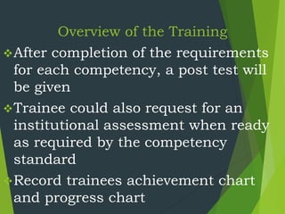 Overview of the Training
After completion of the requirements
for each competency, a post test will
be given
Trainee could also request for an
institutional assessment when ready
as required by the competency
standard
Record trainees achievement chart
and progress chart
 