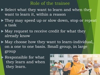 Role of the trainee
 Select what they want to learn and when they
want to learn it, within a reason
 They may speed up or slow down, stop or repeat
a task
 May request to receive credit for what they
already know
 May choose how they want to learn-individual,
on a one to one basis. Small group, in large
group
 Responsible for what
they learn and when
they learn.
 