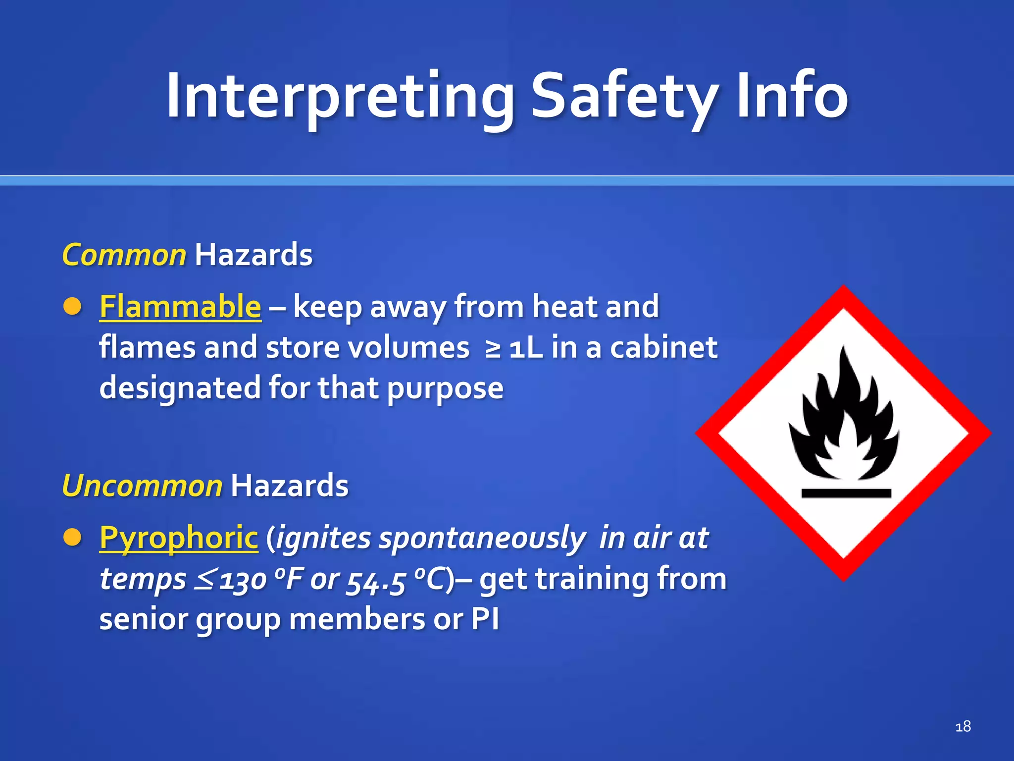 Interpreting Safety Info
Common Hazards
 Flammable – keep away from heat and
flames and store volumes ≥ 1L in a cabinet
designated for that purpose
18
Uncommon Hazards
 Pyrophoric (ignites spontaneously in air at
temps  130 oF or 54.5 oC)– get training from
senior group members or PI
 