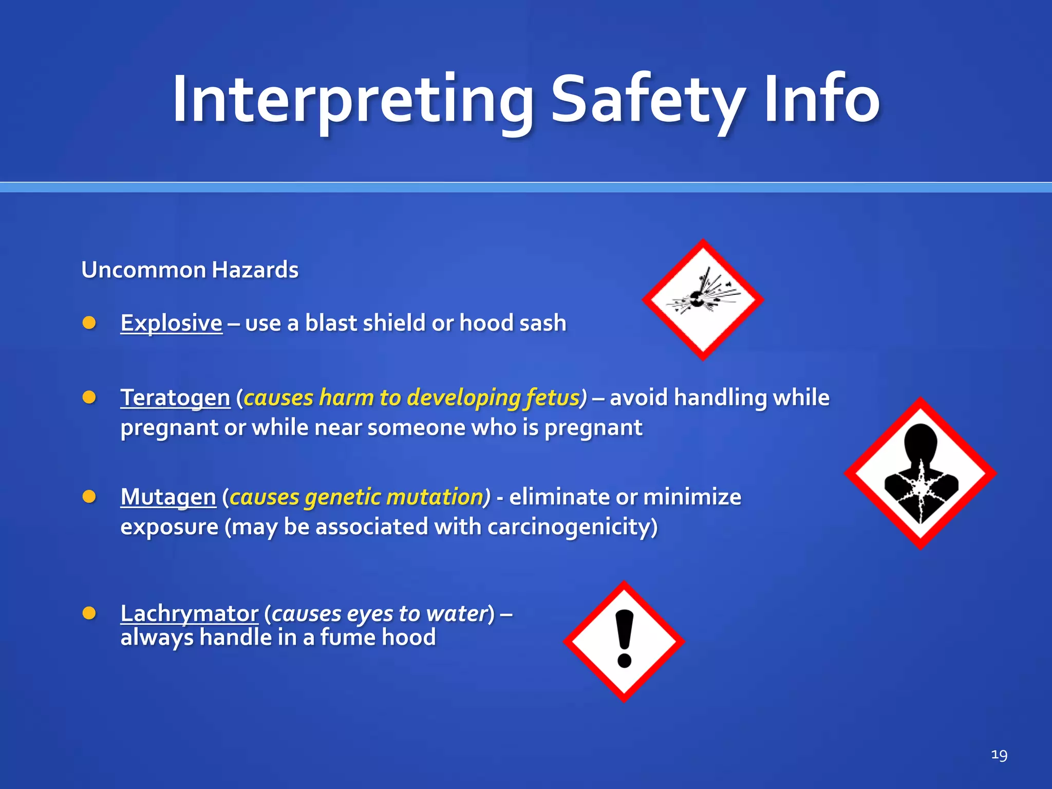 Interpreting Safety Info
 Mutagen (causes genetic mutation) - eliminate or minimize
exposure (may be associated with carcinogenicity)
19
Uncommon Hazards
 Explosive – use a blast shield or hood sash
 Teratogen (causes harm to developing fetus) – avoid handling while
pregnant or while near someone who is pregnant
 Lachrymator (causes eyes to water) –
always handle in a fume hood
 