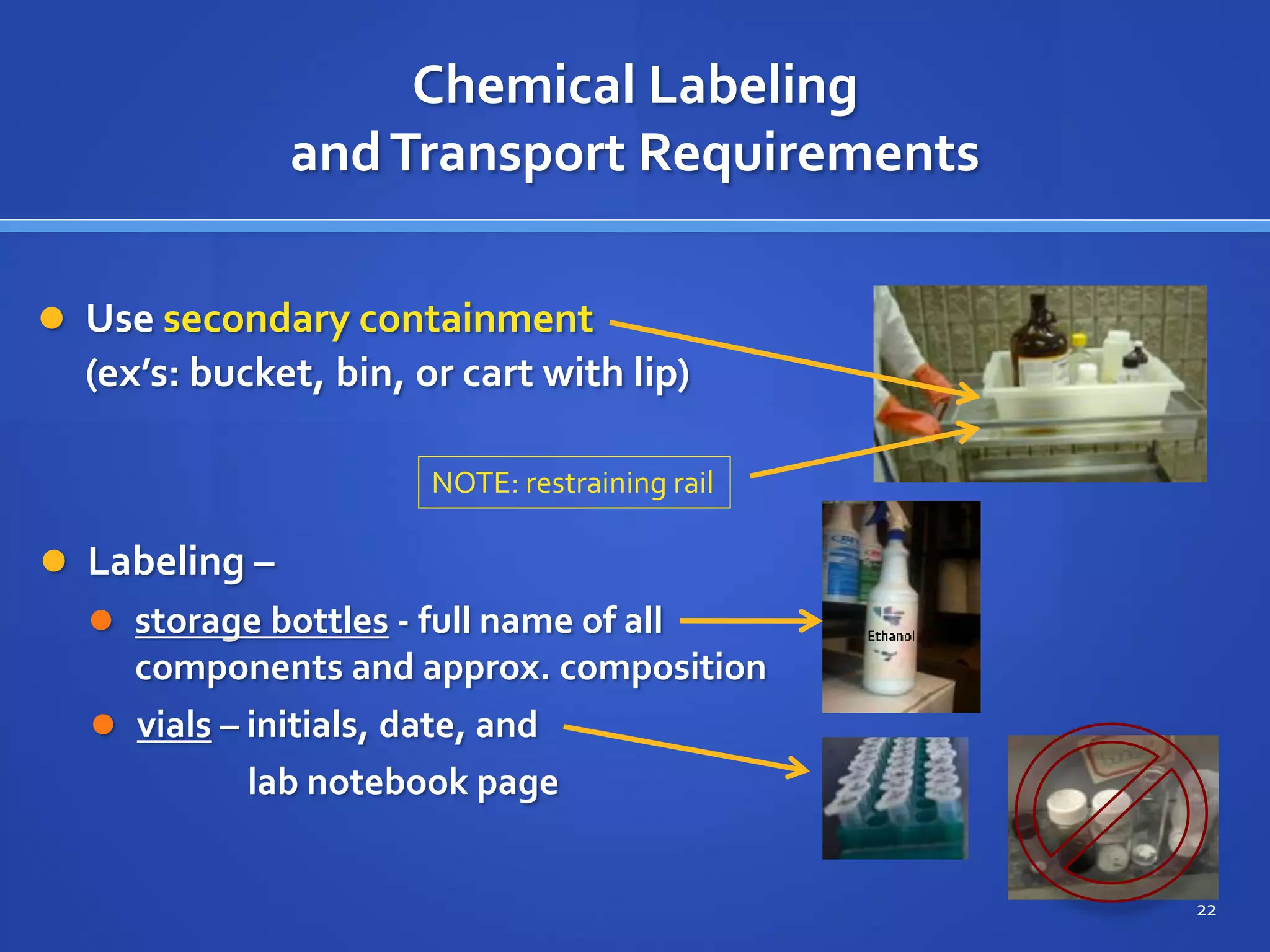 Chemical Labeling
andTransport Requirements
 Use secondary containment
(ex’s: bucket, bin, or cart with lip)
NOTE: restraining rail
22
 Labeling –
 storage bottles - full name of all
components and approx. composition
 vials – initials, date, and
lab notebook page
 