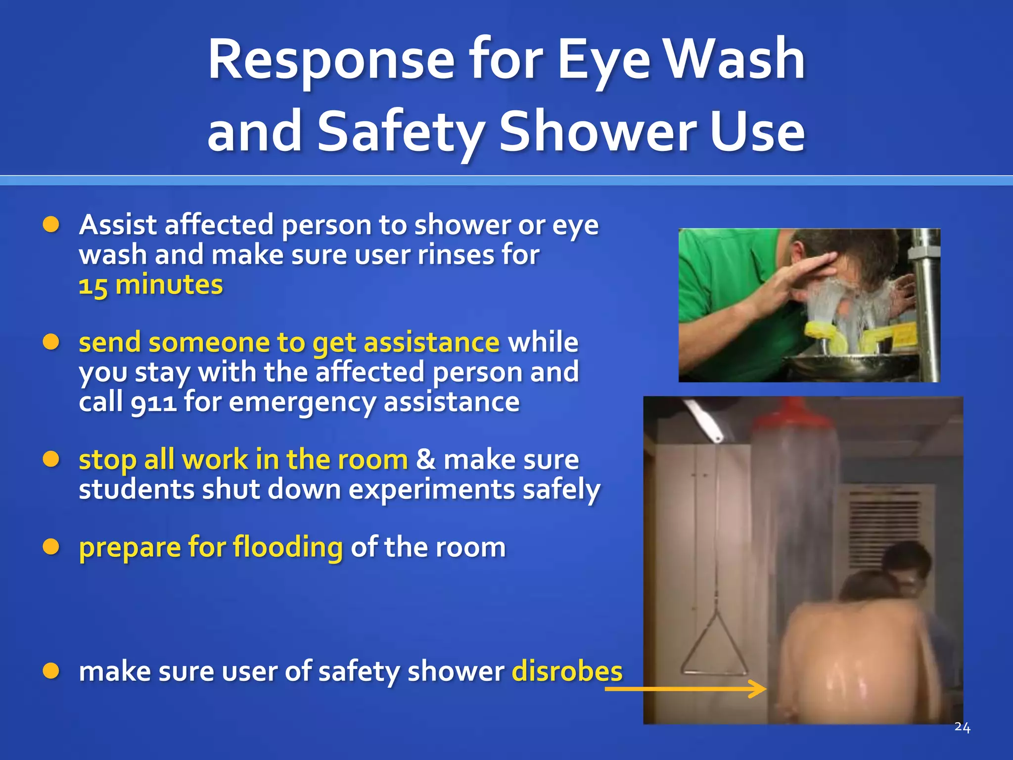 Response for Eye Wash
and Safety Shower Use
 Assist affected person to shower or eye
wash and make sure user rinses for
15 minutes
 send someone to get assistance while
you stay with the affected person and
call 911 for emergency assistance
 stop all work in the room & make sure
students shut down experiments safely
 prepare for flooding of the room
 make sure user of safety shower disrobes
24
 