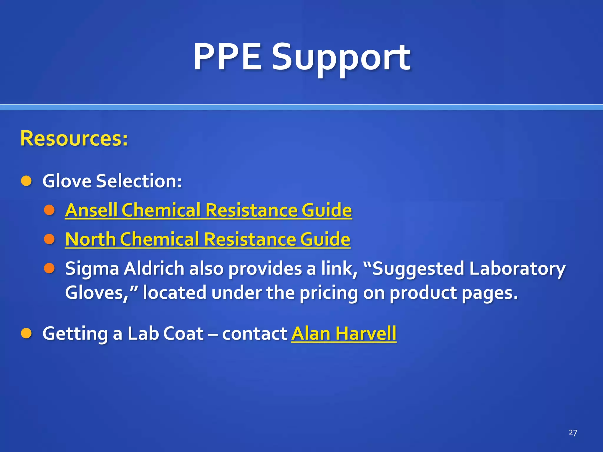 PPE Support
Resources:
 Glove Selection:
 Ansell Chemical Resistance Guide
 North Chemical Resistance Guide
 Sigma Aldrich also provides a link, “Suggested Laboratory
Gloves,” located under the pricing on product pages.
 Getting a Lab Coat – contact Alan Harvell
27
 
