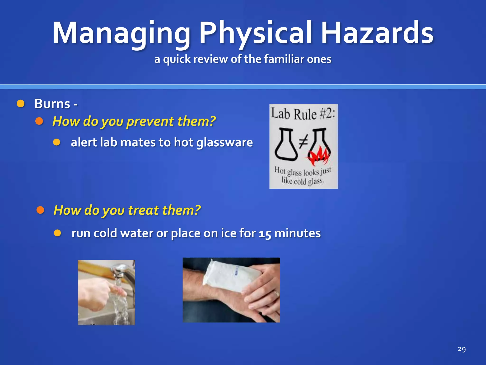 Managing Physical Hazards
a quick review of the familiar ones
 Burns -
 How do you prevent them?
29
 alert lab mates to hot glassware
 How do you treat them?
 run cold water or place on ice for 15 minutes
 