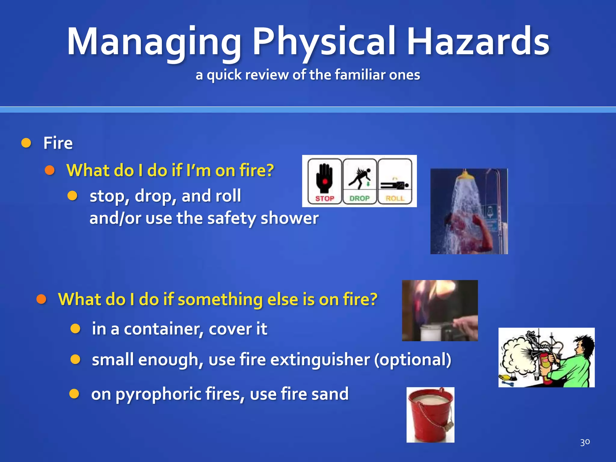  Fire
 What do I do if I’m on fire?
30
Managing Physical Hazards
a quick review of the familiar ones
 stop, drop, and roll
and/or use the safety shower
 What do I do if something else is on fire?
 in a container, cover it
 small enough, use fire extinguisher (optional)
 on pyrophoric fires, use fire sand
 
