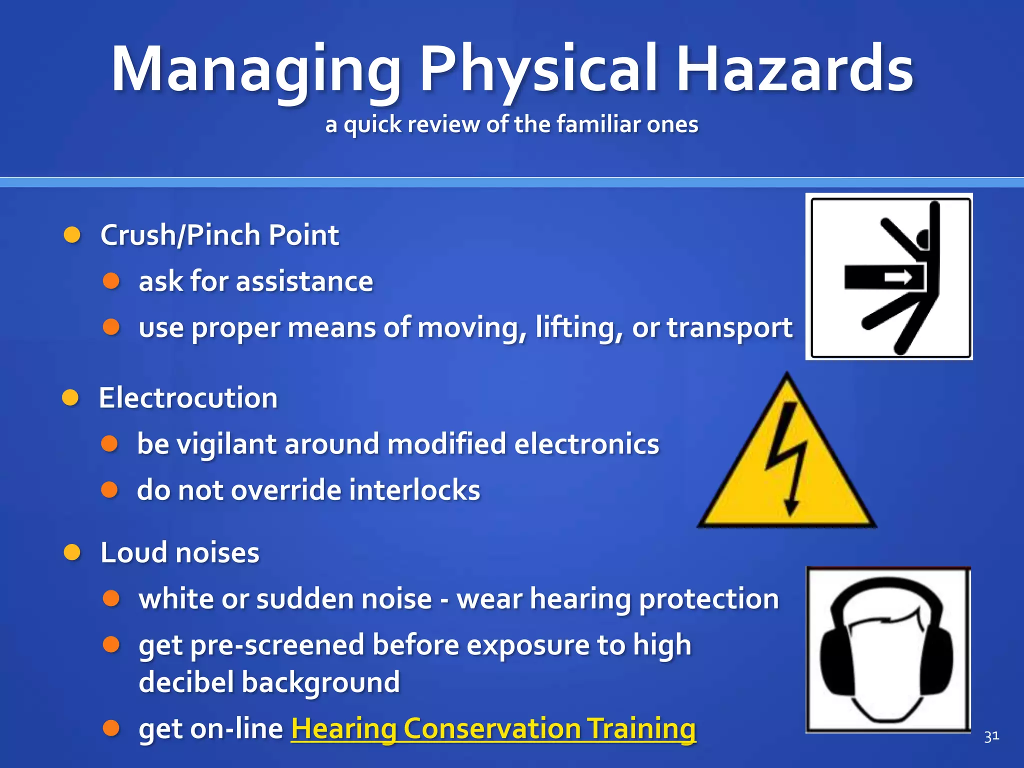  Crush/Pinch Point
 ask for assistance
 use proper means of moving, lifting, or transport
31
Managing Physical Hazards
a quick review of the familiar ones
 Electrocution
 be vigilant around modified electronics
 do not override interlocks
 Loud noises
 white or sudden noise - wear hearing protection
 get pre-screened before exposure to high
decibel background
 get on-line Hearing Conservation Training
 