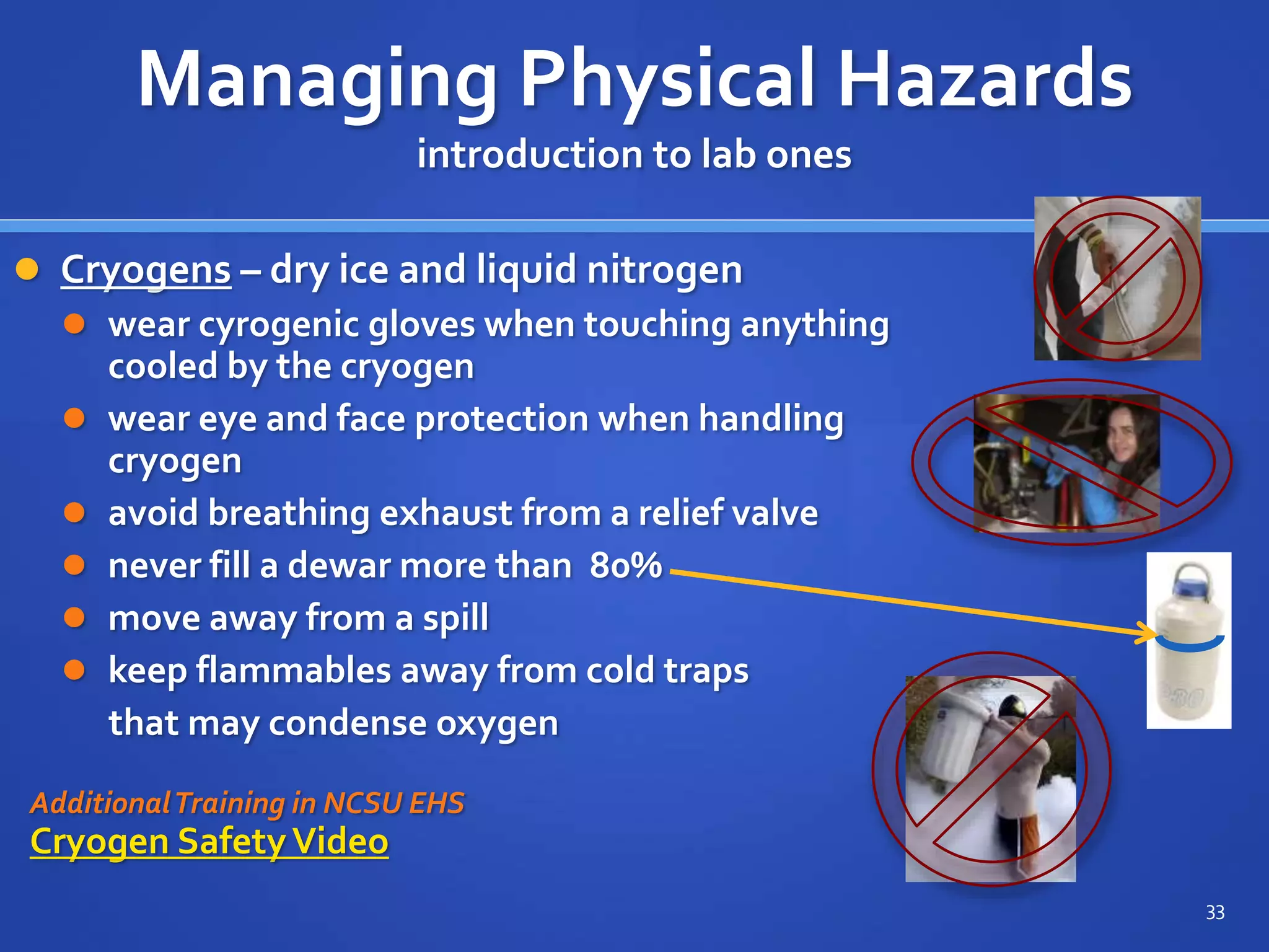  Cryogens – dry ice and liquid nitrogen
 wear cyrogenic gloves when touching anything
cooled by the cryogen
 wear eye and face protection when handling
cryogen
 avoid breathing exhaust from a relief valve
 never fill a dewar more than 80%
 move away from a spill
 keep flammables away from cold traps
that may condense oxygen
AdditionalTraining in NCSU EHS
Cryogen SafetyVideo
33
Managing Physical Hazards
introduction to lab ones
 