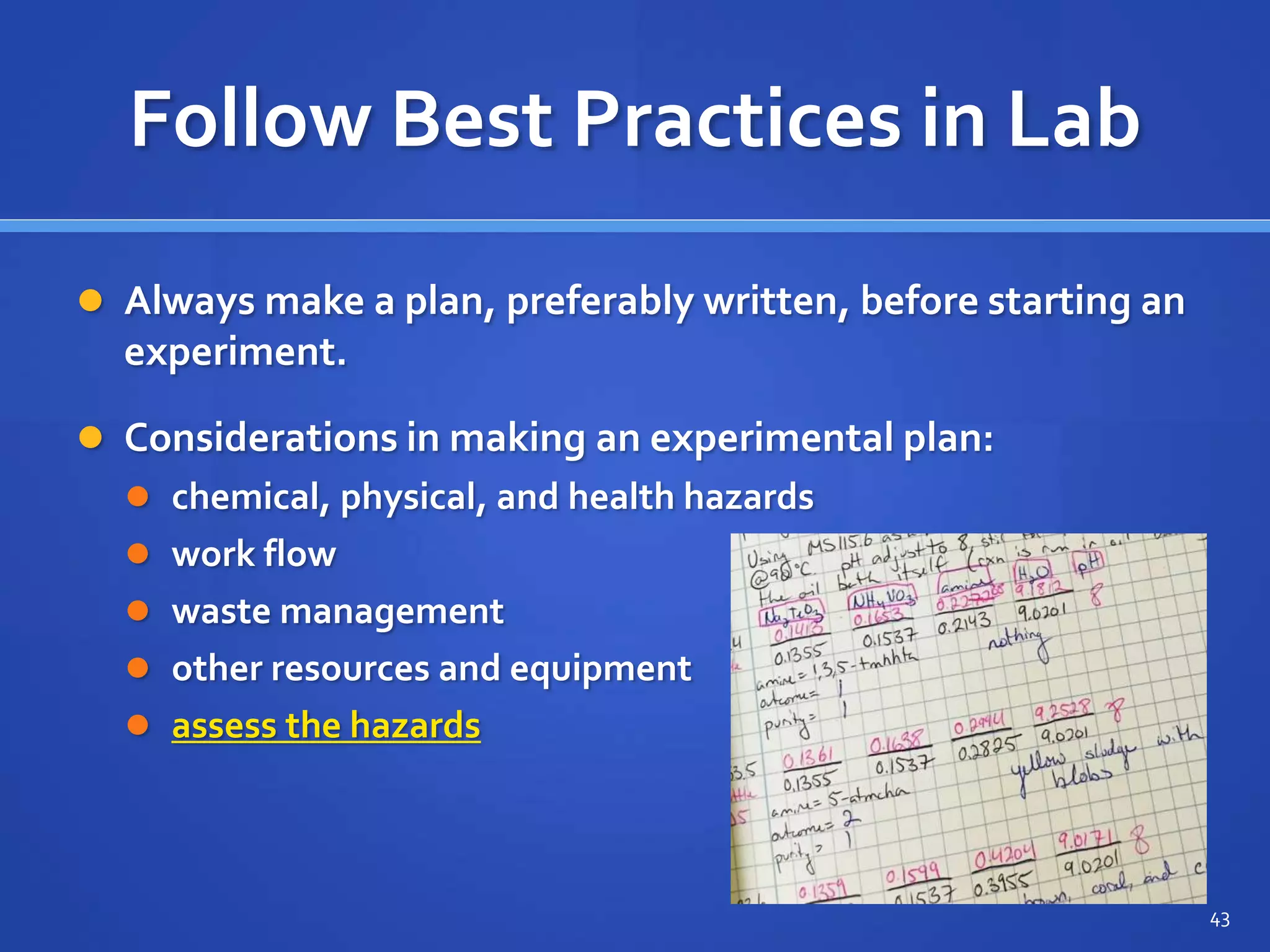 Follow Best Practices in Lab
 Always make a plan, preferably written, before starting an
experiment.
 Considerations in making an experimental plan:
 chemical, physical, and health hazards
 work flow
 waste management
 other resources and equipment
 assess the hazards
43
 