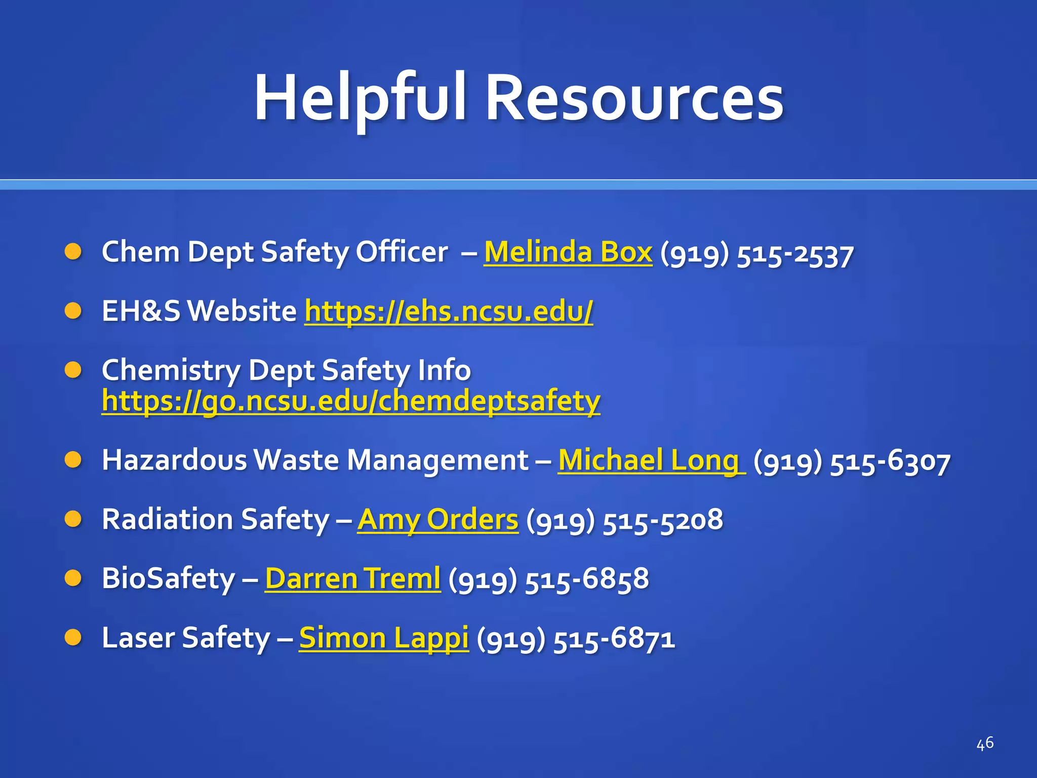 Helpful Resources
 Chem Dept Safety Officer – Melinda Box (919) 515-2537
 EH&S Website https://ehs.ncsu.edu/
 Chemistry Dept Safety Info
https://go.ncsu.edu/chemdeptsafety
 Hazardous Waste Management – Michael Long (919) 515-6307
 Radiation Safety – Amy Orders (919) 515-5208
 BioSafety – DarrenTreml (919) 515-6858
 Laser Safety – Simon Lappi (919) 515-6871
46
 