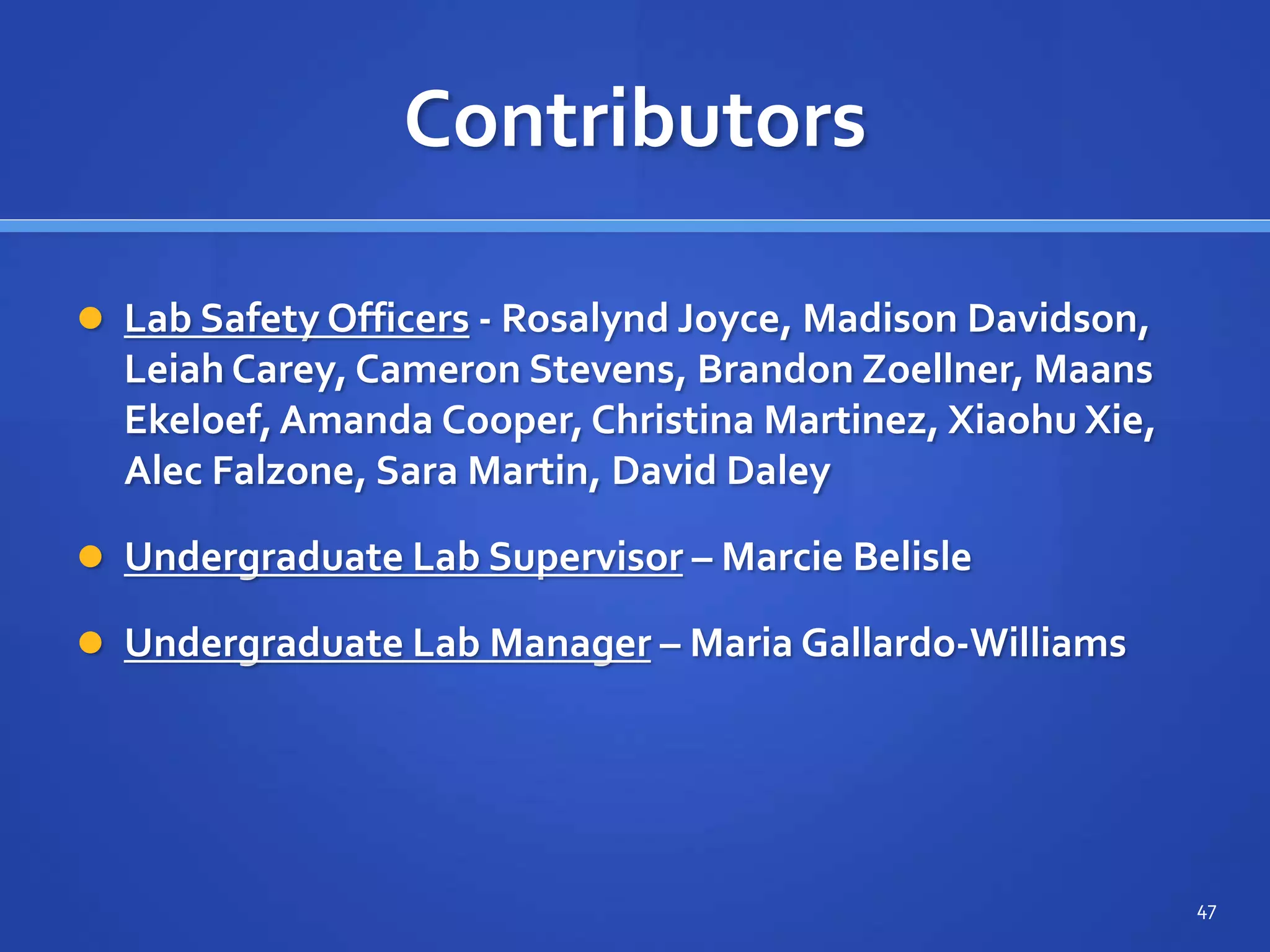 Contributors
 Lab Safety Officers - Rosalynd Joyce, Madison Davidson,
Leiah Carey, Cameron Stevens, Brandon Zoellner, Maans
Ekeloef,Amanda Cooper, Christina Martinez, Xiaohu Xie,
Alec Falzone, Sara Martin, David Daley
 Undergraduate Lab Supervisor – Marcie Belisle
 Undergraduate Lab Manager – Maria Gallardo-Williams
47
 
