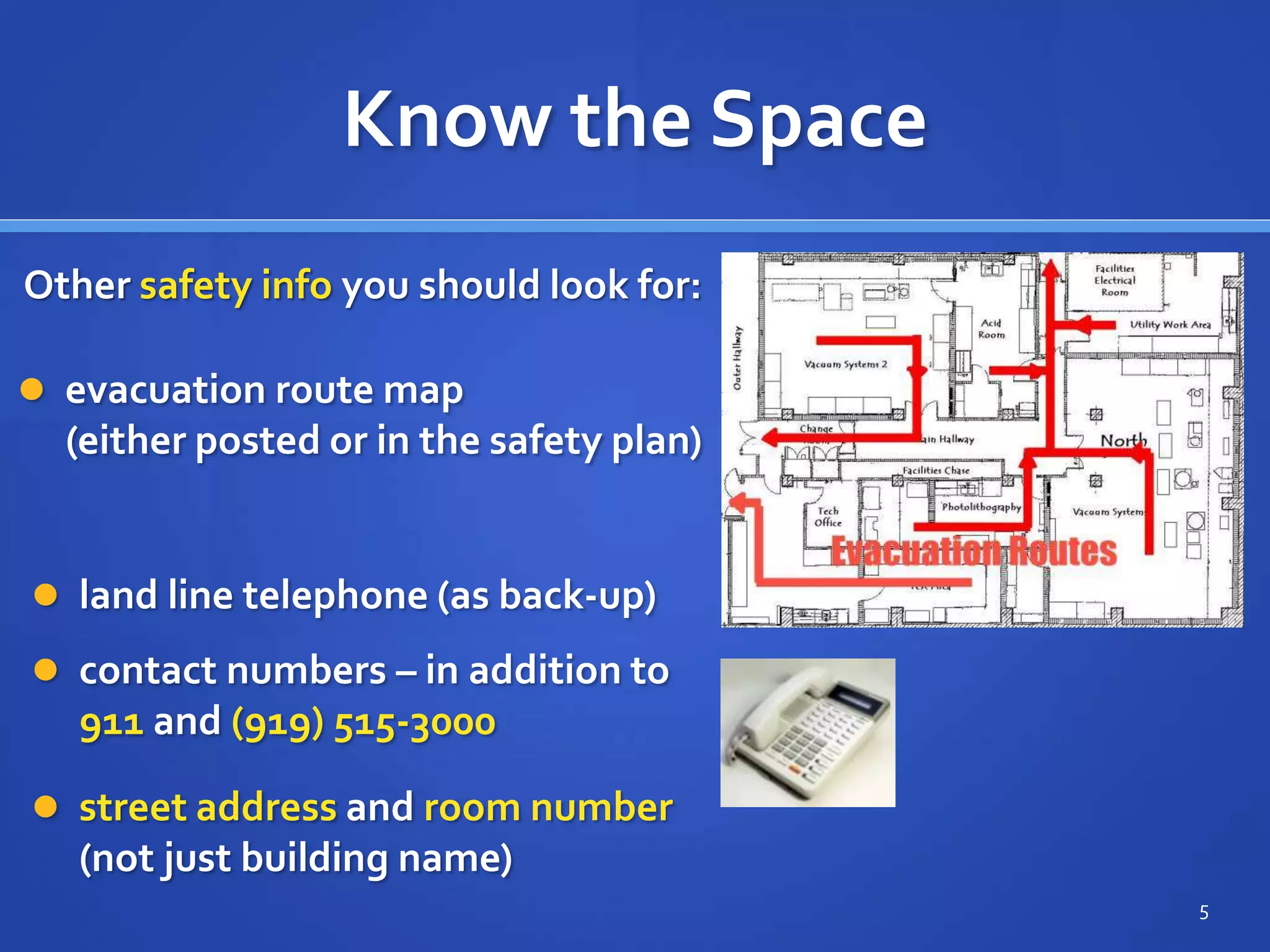 Know the Space
 contact numbers – in addition to
911 and (919) 515-3000
 street address and room number
(not just building name)
5
Other safety info you should look for:
 evacuation route map
(either posted or in the safety plan)
 land line telephone (as back-up)
 