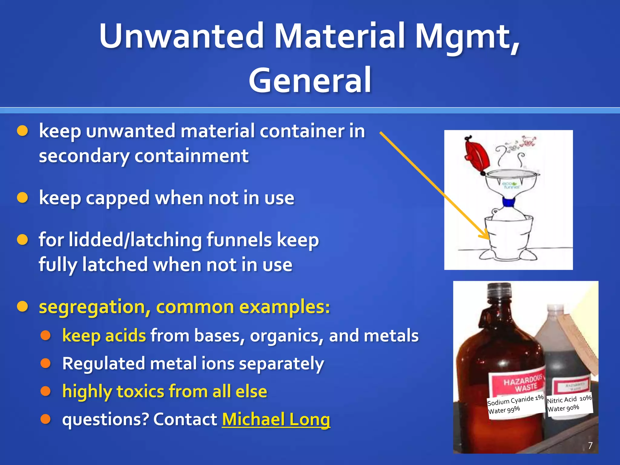 Unwanted Material Mgmt,
General
 keep unwanted material container in
secondary containment
 keep capped when not in use
 for lidded/latching funnels keep
fully latched when not in use
 segregation, common examples:
 keep acids from bases, organics, and metals
 Regulated metal ions separately
 highly toxics from all else
 questions? Contact Michael Long
7
 