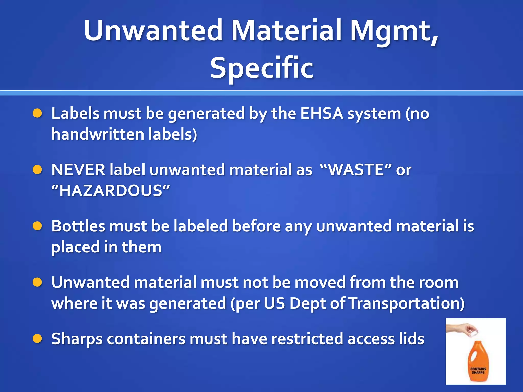 Unwanted Material Mgmt,
Specific
 Labels must be generated by the EHSA system (no
handwritten labels)
 NEVER label unwanted material as “WASTE” or
”HAZARDOUS”
 Bottles must be labeled before any unwanted material is
placed in them
 Unwanted material must not be moved from the room
where it was generated (per US Dept ofTransportation)
 Sharps containers must have restricted access lids
8
 