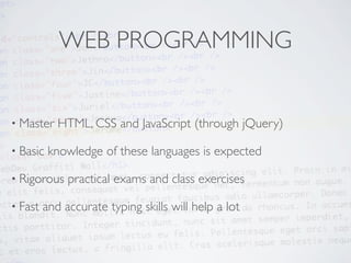 WEB PROGRAMMING


• Master    HTML, CSS and JavaScript (through jQuery)

• Basic   knowledge of these languages is expected

• Rigorous    practical exams and class exercises

• Fast   and accurate typing skills will help a lot
 