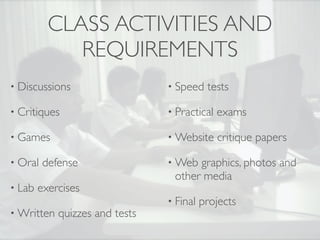CLASS ACTIVITIES AND
             REQUIREMENTS
• Discussions                   • Speed    tests

• Critiques                     • Practical   exams

• Games                         • Website     critique papers

• Oral   defense                • Web graphics, photos and
                                 other media
• Lab   exercises
                                • Final   projects
• Written   quizzes and tests
 
