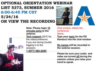OPTIONAL ORIENTATION WEBINAR
LIST 5373, SUMMER 2016
6:00-6:45 PM CST
5/24/16
OR VIEW THE RECORDING
Chat window: before the
conference
Starts-
Type your topic for the PD
Handout into the chat window
No names will be recorded in
the webinar session.
Please be sure your audio and
video are turned off during the
session unless you raise your
hand to speak.
Note: Please login 10
minutes early to the
webinar.
Tech support (24/7) for
the videoconference
if you are having trouble
logging in to the
sessions
1 (877) 382-2293
 