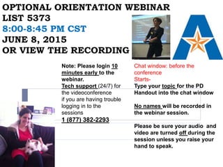 OPTIONAL ORIENTATION WEBINAR
LIST 5373
8:00-8:45 PM CST
JUNE 8, 2015
OR VIEW THE RECORDING
Chat window: before the
conference
Starts-
Type your topic for the PD
Handout into the chat window
No names will be recorded in
the webinar session.
Please be sure your audio and
video are turned off during the
session unless you raise your
hand to speak.
Note: Please login 10
minutes early to the
webinar.
Tech support (24/7) for
the videoconference
if you are having trouble
logging in to the
sessions
1 (877) 382-2293
 