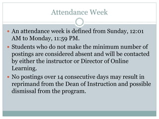Attendance Week
 An attendance week is defined from Sunday, 12:01
AM to Monday, 11:59 PM.
 Students who do not make the minimum number of
postings are considered absent and will be contacted
by either the instructor or Director of Online
Learning.
 No postings over 14 consecutive days may result in
reprimand from the Dean of Instruction and possible
dismissal from the program.
 