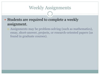 Weekly Assignments
 Students are required to complete a weekly
assignment.
 Assignments may be problem-solving (such as mathematics),
essay, short-answer, projects, or research-oriented papers (as
found in graduate courses).
 