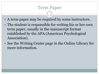 Term Paper
 A term paper may be required by some instructors.
 The student is responsible for writing his or her own
term paper, usually in the manuscript format
established by the APA (American Psychological
Association).
 See the Writing Center page in the Online Library for
more information.
 