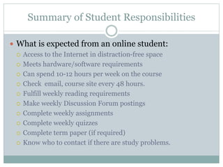 Summary of Student Responsibilities
 What is expected from an online student:
 Access to the Internet in distraction-free space
 Meets hardware/software requirements
 Can spend 10-12 hours per week on the course
 Check email, course site every 48 hours.
 Fulfill weekly reading requirements
 Make weekly Discussion Forum postings
 Complete weekly assignments
 Complete weekly quizzes
 Complete term paper (if required)
 Know who to contact if there are study problems.
 