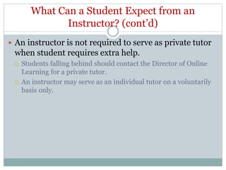 What Can a Student Expect from an
Instructor? (cont’d)
 An instructor is not required to serve as private tutor
when student requires extra help.
 Students falling behind should contact the Director of Online
Learning for a private tutor.
 An instructor may serve as an individual tutor on a voluntarily
basis only.
 