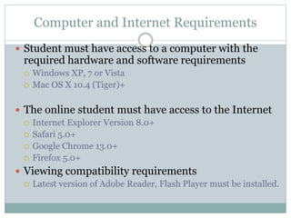 Computer and Internet Requirements
 Student must have access to a computer with the
required hardware and software requirements
 Windows XP, 7 or Vista
 Mac OS X 10.4 (Tiger)+
 The online student must have access to the Internet
 Internet Explorer Version 8.0+
 Safari 5.0+
 Google Chrome 13.0+
 Firefox 5.0+
 Viewing compatibility requirements
 Latest version of Adobe Reader, Flash Player must be installed.
 