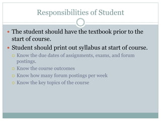 Responsibilities of Student
 The student should have the textbook prior to the
start of course.
 Student should print out syllabus at start of course.
 Know the due dates of assignments, exams, and forum
postings.
 Know the course outcomes
 Know how many forum postings per week
 Know the key topics of the course
 