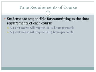 Time Requirements of Course
 Students are responsible for committing to the time
requirements of each course.
 A 4 unit course will require 10 -12 hours per week.
 A 5 unit course will require 12-13 hours per week.
 