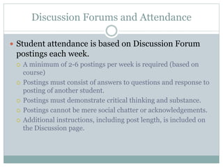 Discussion Forums and Attendance
 Student attendance is based on Discussion Forum
postings each week.
 A minimum of 2-6 postings per week is required (based on
course)
 Postings must consist of answers to questions and response to
posting of another student.
 Postings must demonstrate critical thinking and substance.
 Postings cannot be mere social chatter or acknowledgements.
 Additional instructions, including post length, is included on
the Discussion page.
 